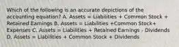 Which of the following is an accurate depictions of the accounting equation? A. Assets = Liabilities + Common Stock + Retained Earnings B. Assets = Liabilities +Common Stock+ Expenses C. Assets = Liabilities + Retained Earnings - Dividends D. Assets = Liabilities + Common Stock + Dividends