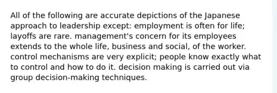 All of the following are accurate depictions of the Japanese approach to leadership except: employment is often for life; layoffs are rare. management's concern for its employees extends to the whole life, business and social, of the worker. control mechanisms are very explicit; people know exactly what to control and how to do it. decision making is carried out via group decision-making techniques.