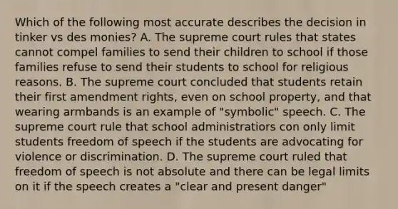 Which of the following most accurate describes the decision in tinker vs des monies? A. The supreme court rules that states cannot compel families to send their children to school if those families refuse to send their students to school for religious reasons. B. The supreme court concluded that students retain their first amendment rights, even on school property, and that wearing armbands is an example of "symbolic" speech. C. The supreme court rule that school administratiors con only limit students freedom of speech if the students are advocating for violence or discrimination. D. The supreme court ruled that freedom of speech is not absolute and there can be legal limits on it if the speech creates a "clear and present danger"