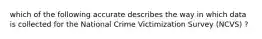 which of the following accurate describes the way in which data is collected for the National Crime Victimization Survey (NCVS) ?