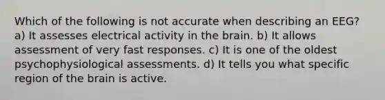 Which of the following is not accurate when describing an EEG? a) It assesses electrical activity in <a href='https://www.questionai.com/knowledge/kLMtJeqKp6-the-brain' class='anchor-knowledge'>the brain</a>. b) It allows assessment of very fast responses. c) It is one of the oldest psychophysiological assessments. d) It tells you what specific region of the brain is active.