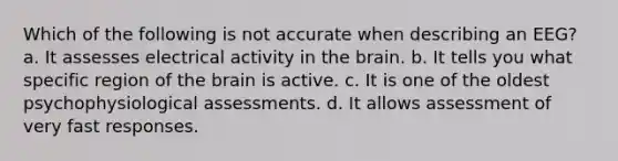 Which of the following is not accurate when describing an EEG? a. It assesses electrical activity in the brain. b. It tells you what specific region of the brain is active. c. It is one of the oldest psychophysiological assessments. d. It allows assessment of very fast responses.