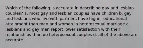 Which of the following is accurate in describing gay and lesbian couples? a. most gay and lesbian couples have children b. gay and lesbians who live with partners have higher educational attainment than men and women in heterosexual marriage c. lesbians and gay men report lower satisfaction with their relationships than do heterosexual couples d. all of the above are accurate