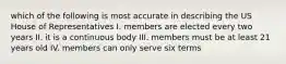 which of the following is most accurate in describing the US House of Representatives I. members are elected every two years II. it is a continuous body III. members must be at least 21 years old IV. members can only serve six terms