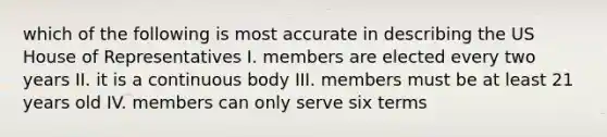 which of the following is most accurate in describing the US House of Representatives I. members are elected every two years II. it is a continuous body III. members must be at least 21 years old IV. members can only serve six terms