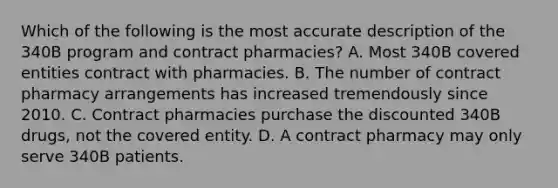 Which of the following is the most accurate description of the 340B program and contract pharmacies? A. Most 340B covered entities contract with pharmacies. B. The number of contract pharmacy arrangements has increased tremendously since 2010. C. Contract pharmacies purchase the discounted 340B drugs, not the covered entity. D. A contract pharmacy may only serve 340B patients.