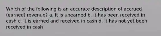 Which of the following is an accurate description of accrued (earned) revenue? a. It is unearned b. It has been received in cash c. It is earned and received in cash d. It has not yet been received in cash