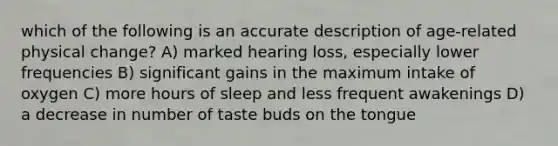 which of the following is an accurate description of age-related physical change? A) marked hearing loss, especially lower frequencies B) significant gains in the maximum intake of oxygen C) more hours of sleep and less frequent awakenings D) a decrease in number of taste buds on the tongue