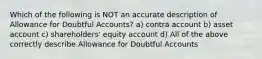 Which of the following is NOT an accurate description of Allowance for Doubtful Accounts? a) contra account b) asset account c) shareholders' equity account d) All of the above correctly describe Allowance for Doubtful Accounts