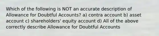 Which of the following is NOT an accurate description of Allowance for Doubtful Accounts? a) contra account b) asset account c) shareholders' equity account d) All of the above correctly describe Allowance for Doubtful Accounts