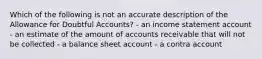 Which of the following is not an accurate description of the Allowance for Doubtful Accounts? - an income statement account - an estimate of the amount of accounts receivable that will not be collected - a balance sheet account - a contra account