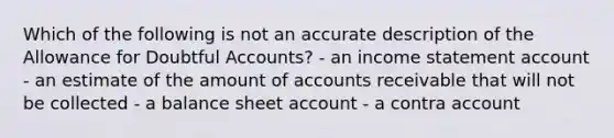 Which of the following is not an accurate description of the Allowance for Doubtful Accounts? - an income statement account - an estimate of the amount of accounts receivable that will not be collected - a balance sheet account - a contra account