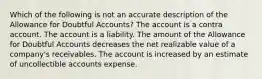 Which of the following is not an accurate description of the Allowance for Doubtful Accounts? The account is a contra account. The account is a liability. The amount of the Allowance for Doubtful Accounts decreases the net realizable value of a company's receivables. The account is increased by an estimate of uncollectible accounts expense.