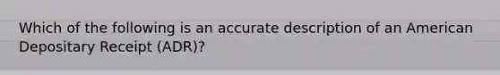 Which of the following is an accurate description of an American Depositary Receipt (ADR)?