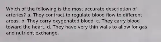 Which of the following is the most accurate description of arteries? a. They contract to regulate blood flow to different areas. b. They carry oxygenated blood. c. They carry blood toward the heart. d. They have very thin walls to allow for gas and nutrient exchange.