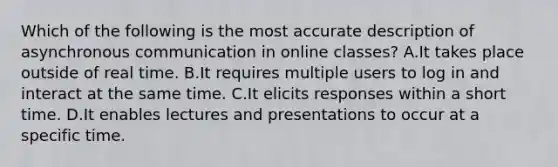 Which of the following is the most accurate description of asynchronous communication in online classes? A.It takes place outside of real time. B.It requires multiple users to log in and interact at the same time. C.It elicits responses within a short time. D.It enables lectures and presentations to occur at a specific time.