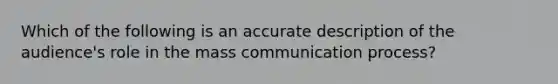 Which of the following is an accurate description of the audience's role in the mass communication process?