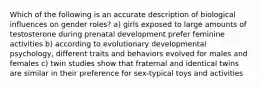 Which of the following is an accurate description of biological influences on gender roles? a) girls exposed to large amounts of testosterone during prenatal development prefer feminine activities b) according to evolutionary developmental psychology, different traits and behaviors evolved for males and females c) twin studies show that fraternal and identical twins are similar in their preference for sex-typical toys and activities