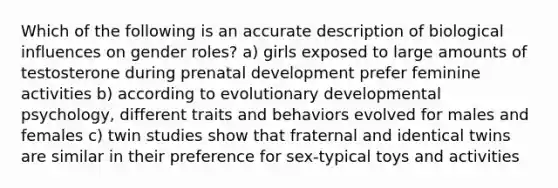 Which of the following is an accurate description of biological influences on gender roles? a) girls exposed to large amounts of testosterone during prenatal development prefer feminine activities b) according to evolutionary developmental psychology, different traits and behaviors evolved for males and females c) twin studies show that fraternal and identical twins are similar in their preference for sex-typical toys and activities