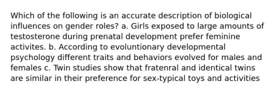 Which of the following is an accurate description of biological influences on gender roles? a. Girls exposed to large amounts of testosterone during prenatal development prefer feminine activites. b. According to evoluntionary developmental psychology different traits and behaviors evolved for males and females c. Twin studies show that fratenral and identical twins are similar in their preference for sex-typical toys and activities