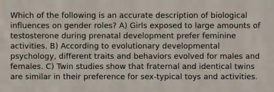 Which of the following is an accurate description of biological influences on gender roles? A) Girls exposed to large amounts of testosterone during prenatal development prefer feminine activities. B) According to evolutionary developmental psychology, different traits and behaviors evolved for males and females. C) Twin studies show that fraternal and identical twins are similar in their preference for sex-typical toys and activities.