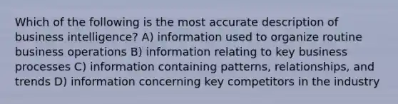 Which of the following is the most accurate description of business intelligence? A) information used to organize routine business operations B) information relating to key business processes C) information containing patterns, relationships, and trends D) information concerning key competitors in the industry