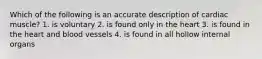 Which of the following is an accurate description of cardiac muscle? 1. is voluntary 2. is found only in the heart 3. is found in the heart and blood vessels 4. is found in all hollow internal organs