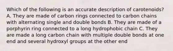 Which of the following is an accurate description of carotenoids? A. They are made of carbon rings connected to carbon chains with alternating single and double bonds B. They are made of a porphyrin ring connected to a long hydrophobic chain C. They are made a long carbon chain with multiple double bonds at one end and several hydroxyl groups at the other end