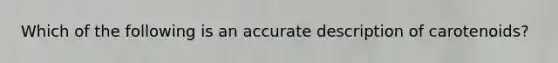 Which of the following is an accurate description of carotenoids?