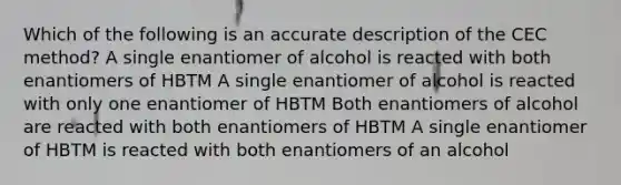 Which of the following is an accurate description of the CEC method? A single enantiomer of alcohol is reacted with both enantiomers of HBTM A single enantiomer of alcohol is reacted with only one enantiomer of HBTM Both enantiomers of alcohol are reacted with both enantiomers of HBTM A single enantiomer of HBTM is reacted with both enantiomers of an alcohol