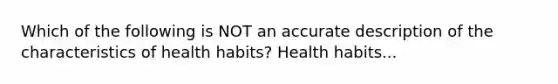 Which of the following is NOT an accurate description of the characteristics of health habits? Health habits...