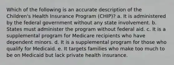 Which of the following is an accurate description of the Children's Health Insurance Program (CHIP)? a. It is administered by the federal government without any state involvement. b. States must administer the program without federal aid. c. It is a supplemental program for Medicare recipients who have dependent minors. d. It is a supplemental program for those who qualify for Medicaid. e. It targets families who make too much to be on Medicaid but lack private health insurance.