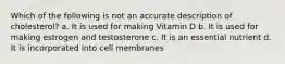 Which of the following is not an accurate description of cholesterol? a. It is used for making Vitamin D b. It is used for making estrogen and testosterone c. It is an essential nutrient d. It is incorporated into cell membranes