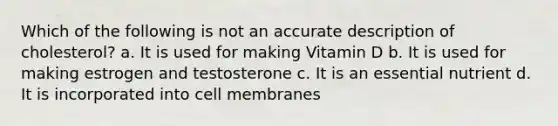 Which of the following is not an accurate description of cholesterol? a. It is used for making Vitamin D b. It is used for making estrogen and testosterone c. It is an essential nutrient d. It is incorporated into cell membranes