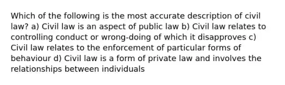 Which of the following is the most accurate description of civil law? a) Civil law is an aspect of public law b) Civil law relates to controlling conduct or wrong-doing of which it disapproves c) Civil law relates to the enforcement of particular forms of behaviour d) Civil law is a form of private law and involves the relationships between individuals