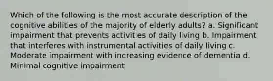 Which of the following is the most accurate description of the cognitive abilities of the majority of elderly adults? a. Significant impairment that prevents activities of daily living b. Impairment that interferes with instrumental activities of daily living c. Moderate impairment with increasing evidence of dementia d. Minimal cognitive impairment