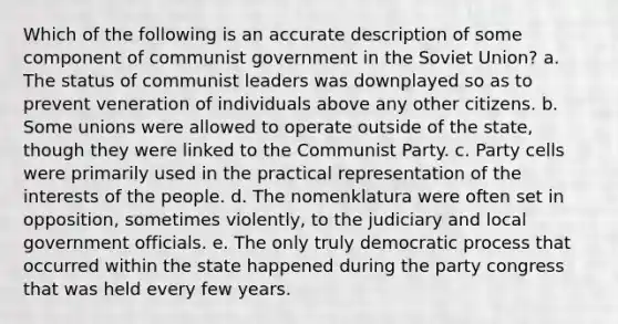 Which of the following is an accurate description of some component of communist government in the Soviet Union? a. The status of communist leaders was downplayed so as to prevent veneration of individuals above any other citizens. b. Some unions were allowed to operate outside of the state, though they were linked to the Communist Party. c. Party cells were primarily used in the practical representation of the interests of the people. d. The nomenklatura were often set in opposition, sometimes violently, to the judiciary and local government officials. e. The only truly democratic process that occurred within the state happened during the party congress that was held every few years.