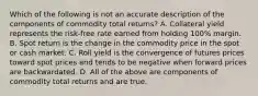 Which of the following is not an accurate description of the components of commodity total returns? A. Collateral yield represents the risk-free rate earned from holding 100% margin. B. Spot return is the change in the commodity price in the spot or cash market. C. Roll yield is the convergence of futures prices toward spot prices and tends to be negative when forward prices are backwardated. D. All of the above are components of commodity total returns and are true.