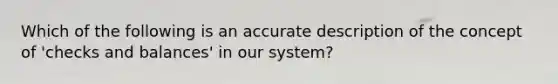 Which of the following is an accurate description of the concept of 'checks and balances' in our system?