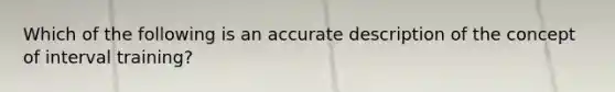 Which of the following is an accurate description of the concept of interval training?