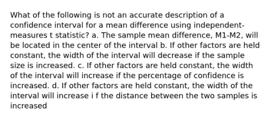 What of the following is not an accurate description of a confidence interval for a mean difference using independent-measures t statistic? a. The sample mean difference, M1-M2, will be located in the center of the interval b. If other factors are held constant, the width of the interval will decrease if the sample size is increased. c. If other factors are held constant, the width of the interval will increase if the percentage of confidence is increased. d. If other factors are held constant, the width of the interval will increase i f the distance between the two samples is increased