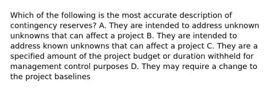 Which of the following is the most accurate description of contingency reserves? A. They are intended to address unknown unknowns that can affect a project B. They are intended to address known unknowns that can affect a project C. They are a specified amount of the project budget or duration withheld for management control purposes D. They may require a change to the project baselines