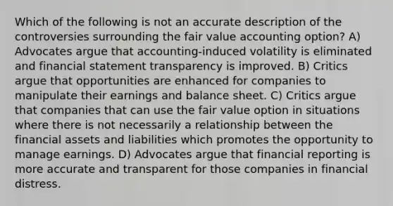 Which of the following is not an accurate description of the controversies surrounding the fair value accounting option? A) Advocates argue that accounting-induced volatility is eliminated and financial statement transparency is improved. B) Critics argue that opportunities are enhanced for companies to manipulate their earnings and balance sheet. C) Critics argue that companies that can use the fair value option in situations where there is not necessarily a relationship between the financial assets and liabilities which promotes the opportunity to manage earnings. D) Advocates argue that financial reporting is more accurate and transparent for those companies in financial distress.