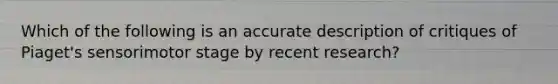 Which of the following is an accurate description of critiques of Piaget's sensorimotor stage by recent research?