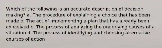 Which of the following is an accurate description of decision making? a. The procedure of explaining a choice that has been made b. The act of implementing a plan that has already been conceived c. The process of analyzing the underlying causes of a situation d. The process of identifying and choosing alternative courses of action