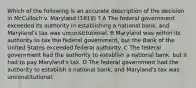 Which of the following is an accurate description of the decision in McCulloch v. Maryland (1819) ? A The federal government exceeded its authority in establishing a national bank, and Maryland's tax was unconstitutional. B Maryland was within its authority to tax the federal government, but the Bank of the United States exceeded federal authority. C The federal government had the authority to establish a national bank, but it had to pay Maryland's tax. D The federal government had the authority to establish a national bank, and Maryland's tax was unconstitutional.