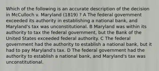 Which of the following is an accurate description of the decision in McCulloch v. Maryland (1819) ? A The federal government exceeded its authority in establishing a national bank, and Maryland's tax was unconstitutional. B Maryland was within its authority to tax the federal government, but the Bank of the United States exceeded federal authority. C The federal government had the authority to establish a national bank, but it had to pay Maryland's tax. D The federal government had the authority to establish a national bank, and Maryland's tax was unconstitutional.