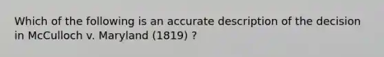 Which of the following is an accurate description of the decision in McCulloch v. Maryland (1819) ?