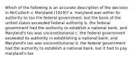 Which of the following is an accurate description of the decision in McCulloch v. Maryland (1819)? a. maryland was within its authority to tax the federal government, but the bank of the united states exceeded federal authority b. the federal government had the authority to establish a national bank, and Maryland's tax was unconstitutional c. the federal government exceeded its authority in establishing a national bank, and Maryland's tax was unconstitutional d. the federal government had the authority to establish a national bank, but it had to pay maryland's tax