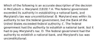 Which of the following is an accurate description of the decision in McCulloch v. Maryland (1819) ? A. The federal government exceeded its authority in establishing a national bank, and Maryland's tax was unconstitutional. B. Maryland was within its authority to tax the federal government, but the Bank of the United States exceeded federal authority. C. The federal government had the authority to establish a national bank, but it had to pay Maryland's tax. D. The federal government had the authority to establish a national bank, and Maryland's tax was unconstitutional.